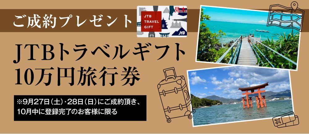 ご成約プレゼント:JTBトラベルギフト10万円旅行券 ※9月27日(土)・28日(日)にご成約頂き、10月中に登録完了のお客様に限る